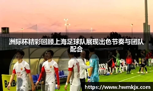 洲际杯精彩回顾上海足球队展现出色节奏与团队配合